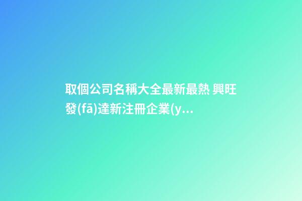 取個公司名稱大全最新最熱 興旺發(fā)達新注冊企業(yè),起名之家-第1張-公司起名-玄機派
